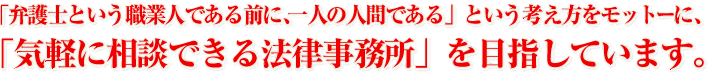 「弁護士という職業人である前に、一人の人間である」という考え方をモットーに、「気軽に相談できる法律事務所」を目指しています。