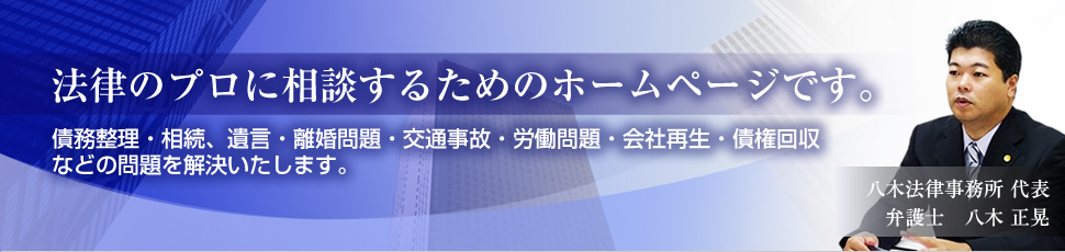 法律のプロに相談するためのホームページです。債務整理・相続、遺言・離婚問題・交通事故・労働問題・会社再生・債権回収などの問題を解決いたします。八木法律事務所 代表弁護士　八木 正晃