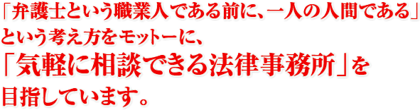 「弁護士という職業人である前に、一人の人間である」という考え方をモットーに、「気軽に相談できる法律事務所」を目指しています。