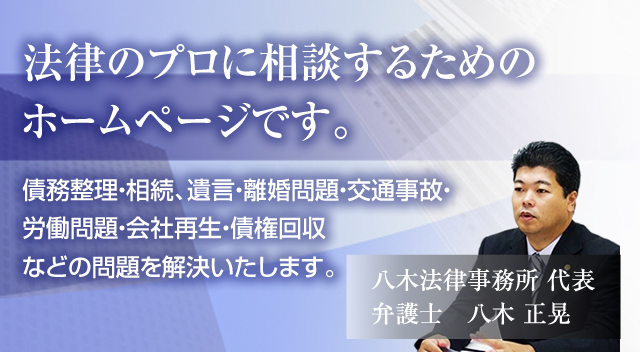 法律のプロに相談するためのホームページです。債務整理・相続、遺言・離婚問題・交通事故・労働問題・会社再生・債権回収などの問題を解決いたします。八木法律事務所 代表弁護士　八木 正晃